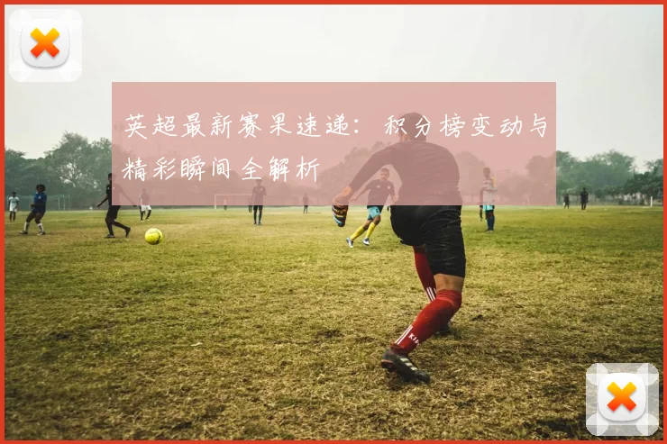 英超最新赛果速递:积分榜变动与精彩瞬间全解析
