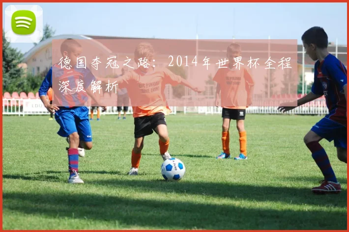 德国夺冠之路:2014年世界杯全程深度解析