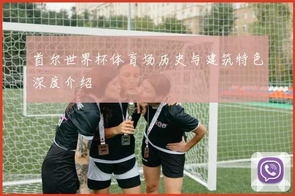 首尔世界杯体育场历史与建筑特色深度介绍