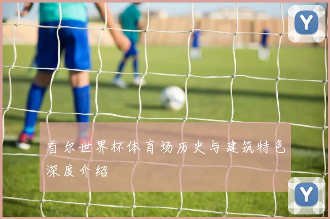 首尔世界杯体育场历史与建筑特色深度介绍