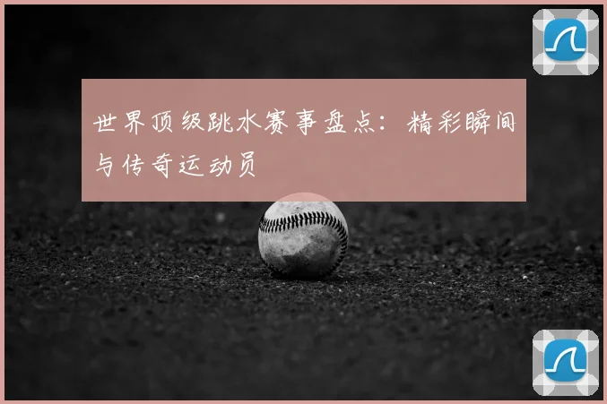 世界顶级跳水赛事盘点：精彩瞬间与传奇运动员