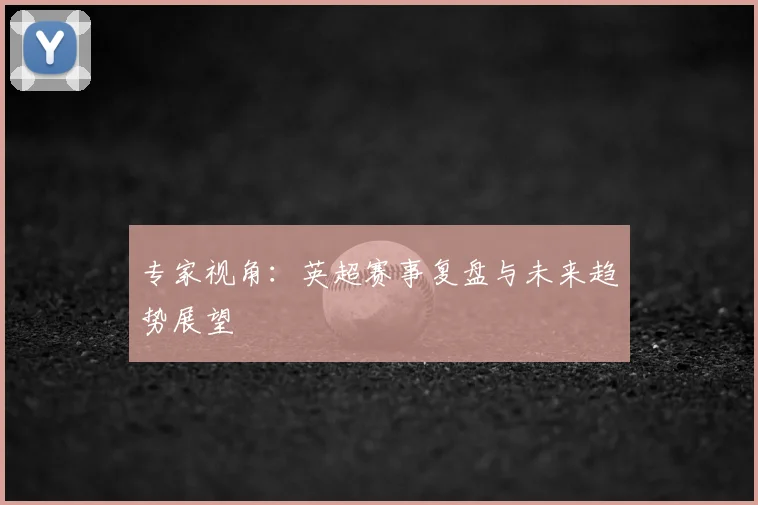 专家视角：英超赛事复盘与未来趋势展望